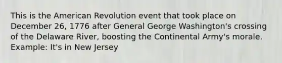 This is the American Revolution event that took place on December 26, 1776 after General George Washington's crossing of the Delaware River, boosting the Continental Army's morale. Example: It's in New Jersey