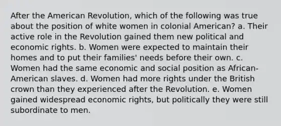 After the American Revolution, which of the following was true about the position of white women in colonial American? a. Their active role in the Revolution gained them new political and economic rights. b. Women were expected to maintain their homes and to put their families' needs before their own. c. Women had the same economic and social position as African-American slaves. d. Women had more rights under the British crown than they experienced after the Revolution. e. Women gained widespread economic rights, but politically they were still subordinate to men.