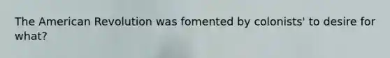 The American Revolution was fomented by colonists' to desire for what?
