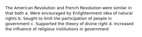 The American Revolution and French Revolution were similar in that both a. Were encouraged by Enlightenment idea of natural rights b. Sought to limit the participation of people in government c. Supported the theory of divine right d. Increased the influence of religious institutions in government