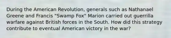 During the American Revolution, generals such as Nathanael Greene and Francis "Swamp Fox" Marion carried out guerrilla warfare against British forces in the South. How did this strategy contribute to eventual American victory in the war?