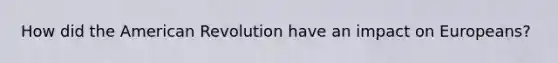 How did the American Revolution have an impact on Europeans?