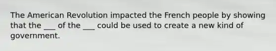 The American Revolution impacted the French people by showing that the ___ of the ___ could be used to create a new kind of government.