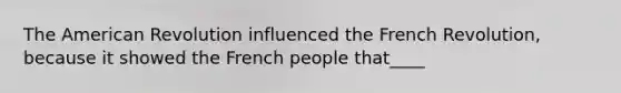 The American Revolution influenced the French Revolution, because it showed the French people that____