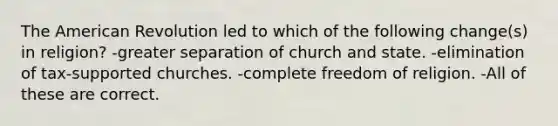 The American Revolution led to which of the following change(s) in religion? -greater separation of church and state. -elimination of tax-supported churches. -complete freedom of religion. -All of these are correct.