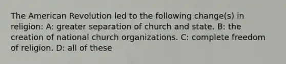 The American Revolution led to the following change(s) in religion: A: greater separation of church and state. B: the creation of national church organizations. C: complete freedom of religion. D: all of these