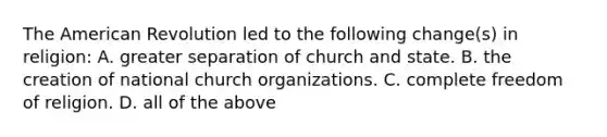 The American Revolution led to the following change(s) in religion: A. greater separation of church and state. B. the creation of national church organizations. C. complete freedom of religion. D. all of the above