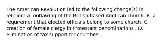 The American Revolution led to the following change(s) in religion: A. outlawing of the British-based Anglican church. B. a requirement that elected officials belong to some church. C. creation of female clergy in Protestant denominations . D. elimination of tax support for churches .