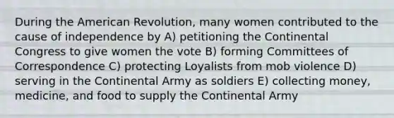 During the American Revolution, many women contributed to the cause of independence by A) petitioning the Continental Congress to give women the vote B) forming Committees of Correspondence C) protecting Loyalists from mob violence D) serving in the Continental Army as soldiers E) collecting money, medicine, and food to supply the Continental Army