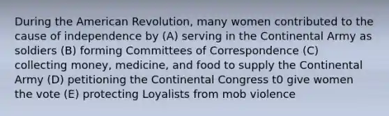 During the American Revolution, many women contributed to the cause of independence by (A) serving in the Continental Army as soldiers (B) forming Committees of Correspondence (C) collecting money, medicine, and food to supply the Continental Army (D) petitioning the Continental Congress t0 give women the vote (E) protecting Loyalists from mob violence