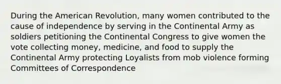 During the American Revolution, many women contributed to the cause of independence by serving in the Continental Army as soldiers petitioning the Continental Congress to give women the vote collecting money, medicine, and food to supply the Continental Army protecting Loyalists from mob violence forming Committees of Correspondence