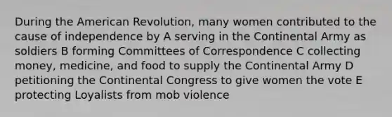 During the American Revolution, many women contributed to the cause of independence by A serving in the Continental Army as soldiers B forming Committees of Correspondence C collecting money, medicine, and food to supply the Continental Army D petitioning the Continental Congress to give women the vote E protecting Loyalists from mob violence