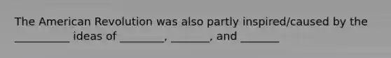 The American Revolution was also partly inspired/caused by the __________ ideas of ________, _______, and _______