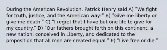 During the American Revolution, Patrick Henry said A) ʺWe fight for truth, justice, and the American way!ʺ B) ʺGive me liberty or give me death.ʺ C) ʺI regret that I have but one life to give for my country.ʺ D) ʺOur fathers brought forth on this continent, a new nation, conceived in Liberty, and dedicated to the proposition that all men are created equal.ʺ E) ʺLive free or die.ʺ