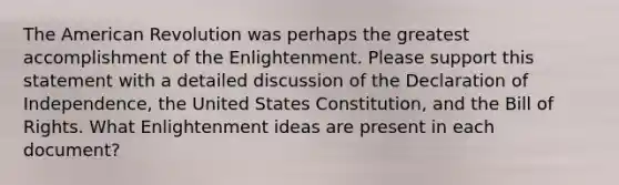 The American Revolution was perhaps the greatest accomplishment of the Enlightenment. Please support this statement with a detailed discussion of the Declaration of Independence, the United States Constitution, and the Bill of Rights. What Enlightenment ideas are present in each document?