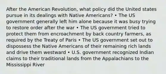 After the American Revolution, what policy did the United states pursue in its dealings with Native Americans? • The US government generally left him alone because it was busy trying to restore order after the war • The US government tried to protect them from encroachment by back country farmers, as required by the Treaty of Paris • The US government set out to dispossess the Native Americans of their remaining rich lands and drive them westward • U.S. government recognized Indian claims to their traditional lands from the Appalachians to the Mississippi River