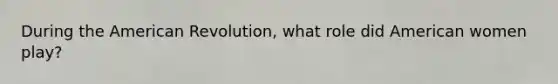 During the American Revolution, what role did American women play?