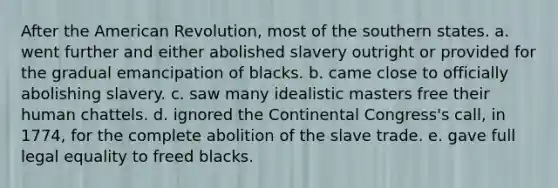 After the American Revolution, most of the southern states. a. went further and either abolished slavery outright or provided for the gradual emancipation of blacks. b. came close to officially abolishing slavery. c. saw many idealistic masters free their human chattels. d. ignored the Continental Congress's call, in 1774, for the complete abolition of the slave trade. e. gave full legal equality to freed blacks.