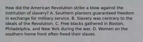 How did the American Revolution strike a blow against the institution of slavery? A. Southern planters guaranteed freedom in exchange for military service. B. Slavery was contrary to the ideals of the Revolution. C. Free blacks gathered in Boston, Philadelphia, and New York during the war. D. Women on the southern home front often freed their slaves.