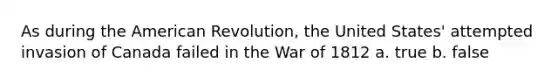 As during the American Revolution, the United States' attempted invasion of Canada failed in the War of 1812 a. true b. false