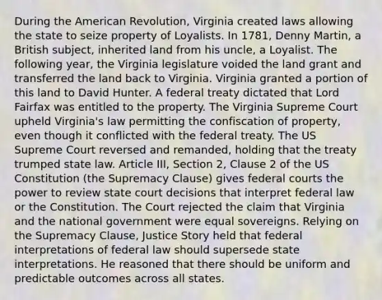 During the American Revolution, Virginia created laws allowing the state to seize property of Loyalists. In 1781, Denny Martin, a British subject, inherited land from his uncle, a Loyalist. The following year, the Virginia legislature voided the land grant and transferred the land back to Virginia. Virginia granted a portion of this land to David Hunter. A federal treaty dictated that Lord Fairfax was entitled to the property. The Virginia Supreme Court upheld Virginia's law permitting the confiscation of property, even though it conflicted with the federal treaty. The US Supreme Court reversed and remanded, holding that the treaty trumped state law. Article III, Section 2, Clause 2 of the US Constitution (the Supremacy Clause) gives federal courts the power to review state court decisions that interpret federal law or the Constitution. The Court rejected the claim that Virginia and the national government were equal sovereigns. Relying on the Supremacy Clause, Justice Story held that federal interpretations of federal law should supersede state interpretations. He reasoned that there should be uniform and predictable outcomes across all states.