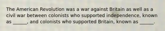 The American Revolution was a war against Britain as well as a civil war between colonists who supported independence, known as ______, and colonists who supported Britain, known as ______.