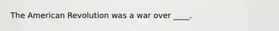 The American Revolution was a war over ____.