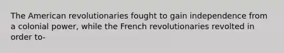 The American revolutionaries fought to gain independence from a colonial power, while the French revolutionaries revolted in order to-