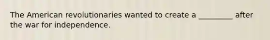 The American revolutionaries wanted to create a _________ after the war for independence.