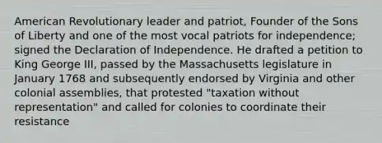 American Revolutionary leader and patriot, Founder of the Sons of Liberty and one of the most vocal patriots for independence; signed the Declaration of Independence. He drafted a petition to King George III, passed by the Massachusetts legislature in January 1768 and subsequently endorsed by Virginia and other colonial assemblies, that protested "taxation without representation" and called for colonies to coordinate their resistance