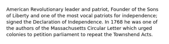 American Revolutionary leader and patriot, Founder of the Sons of Liberty and one of the most vocal patriots for independence; signed the Declaration of Independence. In 1768 he was one of the authors of the Massachusetts Circular Letter which urged colonies to petition parliament to repeat the Townshend Acts.