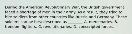 During the American Revolutionary War, the British government faced a shortage of men in their army. As a result, they tried to hire soldiers from other countries like Russia and Germany. These soldiers can be best described as ________ A. mercenaries. B. freedom fighters. C. revolutionaries. D. conscripted forces.