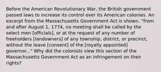 Before the American Revolutionary War, the British government passed laws to increase its control over its American colonies. An excerpt from the Massachusetts Government Act is shown. "from and after August 1, 1774, no meeting shall be called by the select men [officials], or at the request of any number of freeholders [landowners] of any township, district, or precinct, without the leave [consent] of the [royally appointed] governor..." Why did the colonists view this section of the Massachusetts Government Act as an infringement on their rights?