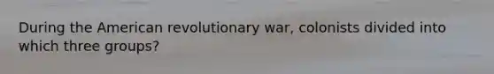 During the American revolutionary war, colonists divided into which three groups?