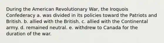 During the American Revolutionary War, the Iroquois Confederacy a. was divided in its policies toward the Patriots and British. b. allied with the British. c. allied with the Continental army. d. remained neutral. e. withdrew to Canada for the duration of the war.