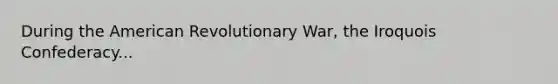 During the American Revolutionary War, the Iroquois Confederacy...