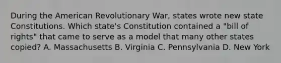 During the American Revolutionary War, states wrote new state Constitutions. Which state's Constitution contained a "bill of rights" that came to serve as a model that many other states copied? A. Massachusetts B. Virginia C. Pennsylvania D. New York