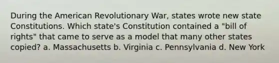 During the American Revolutionary War, states wrote new state Constitutions. Which state's Constitution contained a "bill of rights" that came to serve as a model that many other states copied? a. Massachusetts b. Virginia c. Pennsylvania d. New York