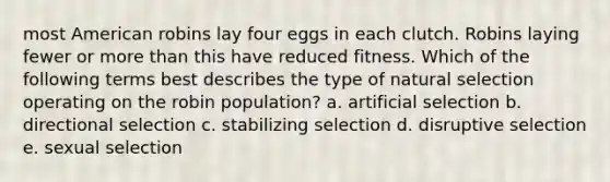 most American robins lay four eggs in each clutch. Robins laying fewer or <a href='https://www.questionai.com/knowledge/keWHlEPx42-more-than' class='anchor-knowledge'>more than</a> this have reduced fitness. Which of the following terms best describes the type of natural selection operating on the robin population? a. artificial selection b. directional selection c. stabilizing selection d. disruptive selection e. sexual selection