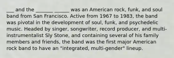 ___ and the _______ ______ was an American rock, funk, and soul band from San Francisco. Active from 1967 to 1983, the band was pivotal in the development of soul, funk, and psychedelic music. Headed by singer, songwriter, record producer, and multi-instrumentalist Sly Stone, and containing several of his family members and friends, the band was the first major American rock band to have an "integrated, multi-gender" lineup.