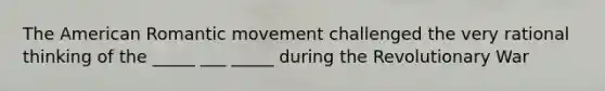 The American Romantic movement challenged the very rational thinking of the _____ ___ _____ during the Revolutionary War