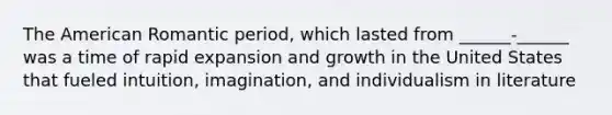 The American Romantic period, which lasted from ______-______ was a time of rapid expansion and growth in the United States that fueled intuition, imagination, and individualism in literature