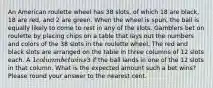 An American roulette wheel has 38 slots, of which 18 are black, 18 are red, and 2 are green. When the wheel is spun, the ball is equally likely to come to rest in any of the slots. Gamblers bet on roulette by placing chips on a table that lays out the numbers and colors of the 38 slots in the roulette wheel. The red and black slots are arranged on the table in three columns of 12 slots each. A 1 column bet wins3 if the ball lands in one of the 12 slots in that column. What is the expected amount such a bet wins? Please round your answer to the nearest cent.