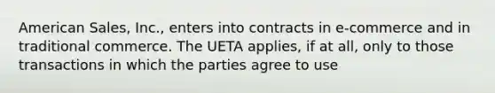 American Sales, Inc., enters into contracts in e-commerce and in traditional commerce. The UETA applies, if at all, only to those transactions in which the parties agree to use