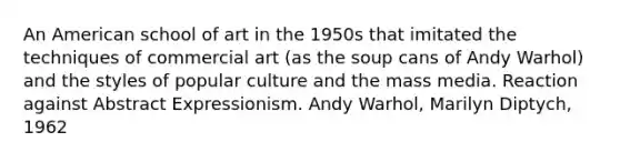 An American school of art in the 1950s that imitated the techniques of commercial art (as the soup cans of Andy Warhol) and the styles of popular culture and the mass media. Reaction against Abstract Expressionism. Andy Warhol, Marilyn Diptych, 1962