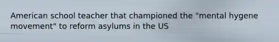 American school teacher that championed the "mental hygene movement" to reform asylums in the US