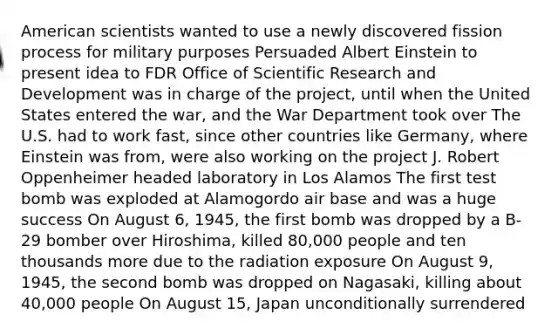 American scientists wanted to use a newly discovered fission process for military purposes Persuaded Albert Einstein to present idea to FDR Office of Scientific Research and Development was in charge of the project, until when the United States entered the war, and the War Department took over The U.S. had to work fast, since other countries like Germany, where Einstein was from, were also working on the project J. Robert Oppenheimer headed laboratory in Los Alamos The first test bomb was exploded at Alamogordo air base and was a huge success On August 6, 1945, the first bomb was dropped by a B-29 bomber over Hiroshima, killed 80,000 people and ten thousands more due to the radiation exposure On August 9, 1945, the second bomb was dropped on Nagasaki, killing about 40,000 people On August 15, Japan unconditionally surrendered