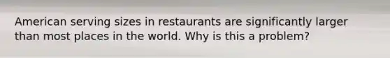 American serving sizes in restaurants are significantly larger than most places in the world. Why is this a problem?