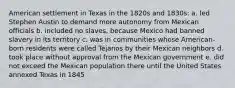 American settlement in Texas in the 1820s and 1830s: a. led Stephen Austin to demand more autonomy from Mexican officials b. included no slaves, because Mexico had banned slavery in its territory c. was in communities whose American-born residents were called Tejanos by their Mexican neighbors d. took place without approval from the Mexican government e. did not exceed the Mexican population there until the United States annexed Texas in 1845