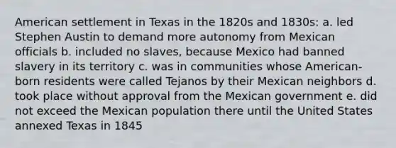 American settlement in Texas in the 1820s and 1830s: a. led Stephen Austin to demand more autonomy from Mexican officials b. included no slaves, because Mexico had banned slavery in its territory c. was in communities whose American-born residents were called Tejanos by their Mexican neighbors d. took place without approval from the Mexican government e. did not exceed the Mexican population there until the United States annexed Texas in 1845